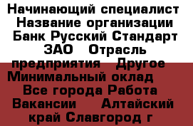 Начинающий специалист › Название организации ­ Банк Русский Стандарт, ЗАО › Отрасль предприятия ­ Другое › Минимальный оклад ­ 1 - Все города Работа » Вакансии   . Алтайский край,Славгород г.